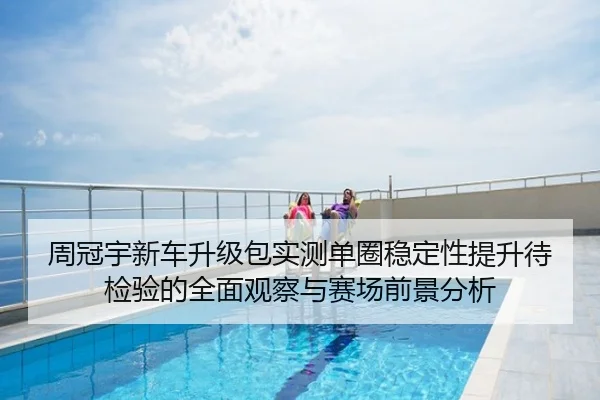 周冠宇新车升级包实测单圈稳定性提升待检验的全面观察与赛场前景分析
