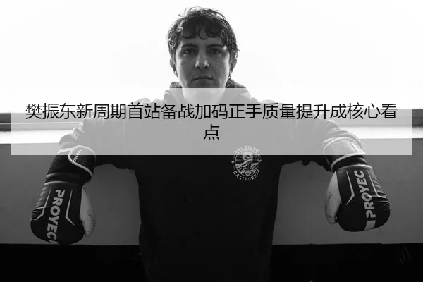 樊振东新周期首站备战加码正手质量提升成核心看点