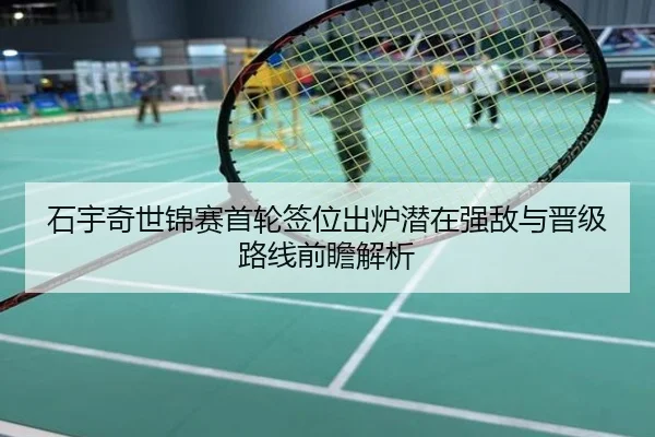 石宇奇世锦赛首轮签位出炉潜在强敌与晋级路线前瞻解析