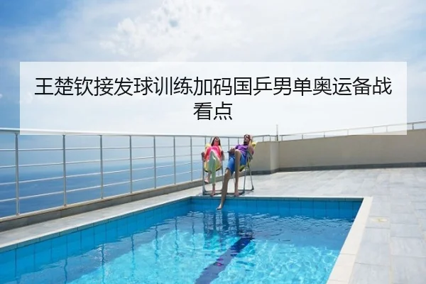 王楚钦接发球训练加码国乒男单奥运备战看点