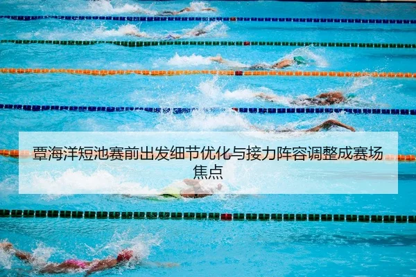 覃海洋短池赛前出发细节优化与接力阵容调整成赛场焦点